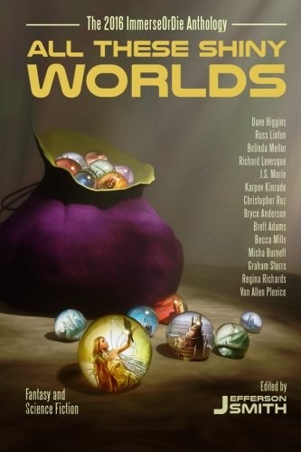 Jefferson Smith, Becca Mills, Van Allen Plexico, Richard Levesque, Russ Linton, Regina Richards, Karpov Kinrade, Bryce Anderson, Misha Burnett, J.S. Morin, Graham Storrs, Dave Higgins, Christopher Ruz, Belinda Mellor, Brett Adams: All These Shiny Worlds: The 2016 ImmerseOrDie Anthology (Paperback, 2016, Creativity Hacker Press)